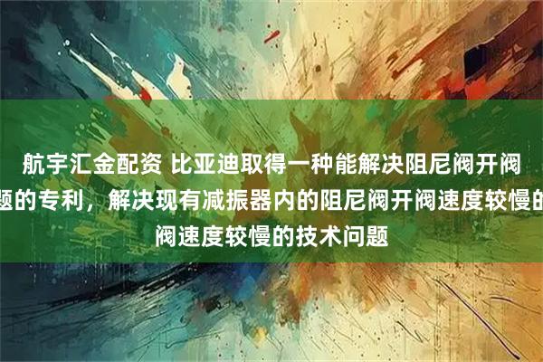 航宇汇金配资 比亚迪取得一种能解决阻尼阀开阀速度慢问题的专利，解决现有减振器内的阻尼阀开阀速度较慢的技术问题