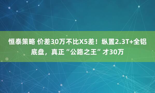 恒泰策略 价差30万不比X5差！纵置2.3T+全铝底盘，真正“公路之王”才30万