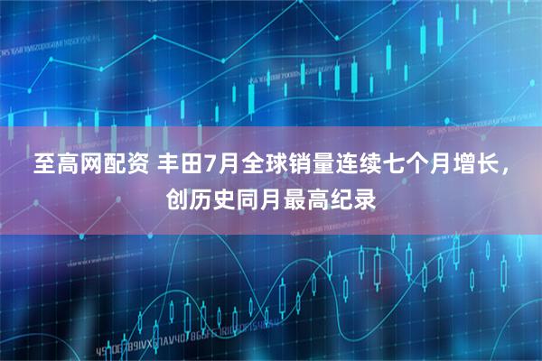 至高网配资 丰田7月全球销量连续七个月增长，创历史同月最高纪录