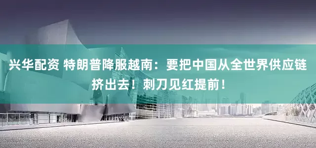 兴华配资 特朗普降服越南：要把中国从全世界供应链挤出去！刺刀见红提前！