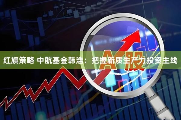 红旗策略 中航基金韩浩：把握新质生产力投资主线