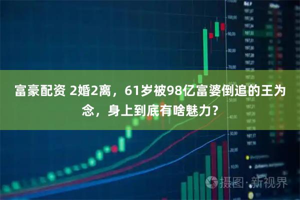 富豪配资 2婚2离，61岁被98亿富婆倒追的王为念，身上到底有啥魅力？