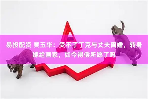 易投配资 吴玉华：受不了丁克与丈夫离婚，转身嫁给画家，如今得偿所愿了吗