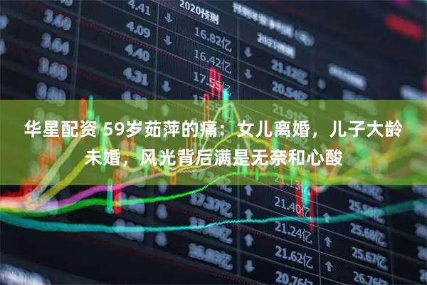 华星配资 59岁茹萍的痛：女儿离婚，儿子大龄未婚，风光背后满是无奈和心酸