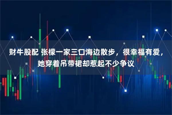 财牛股配 张檬一家三口海边散步，很幸福有爱，她穿着吊带裙却惹起不少争议