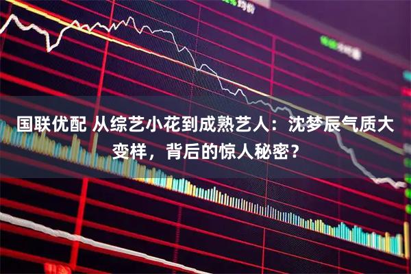 国联优配 从综艺小花到成熟艺人：沈梦辰气质大变样，背后的惊人秘密？