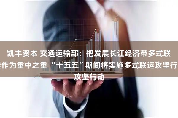 凯丰资本 交通运输部：把发展长江经济带多式联运作为重中之重 “十五五”期间将实施多式联运攻坚行动