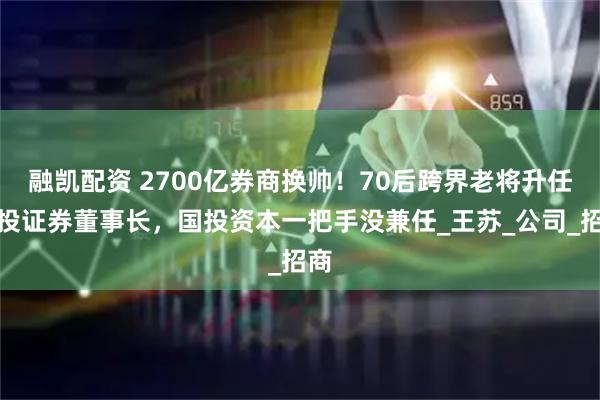 融凯配资 2700亿券商换帅！70后跨界老将升任国投证券董事长，国投资本一把手没兼任_王苏_公司_招商