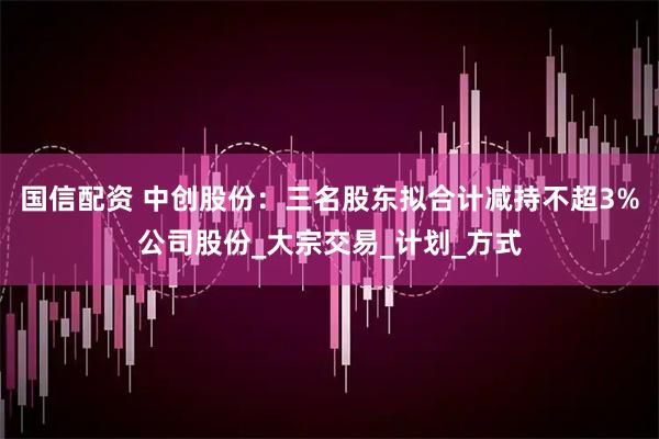 国信配资 中创股份：三名股东拟合计减持不超3%公司股份_大宗交易_计划_方式