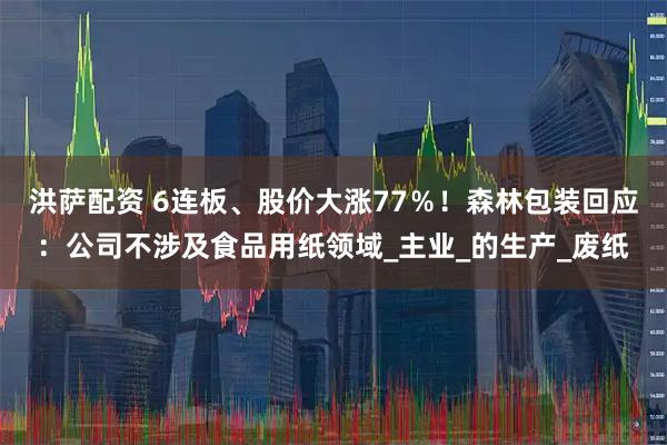 洪萨配资 6连板、股价大涨77％！森林包装回应：公司不涉及食品用纸领域_主业_的生产_废纸